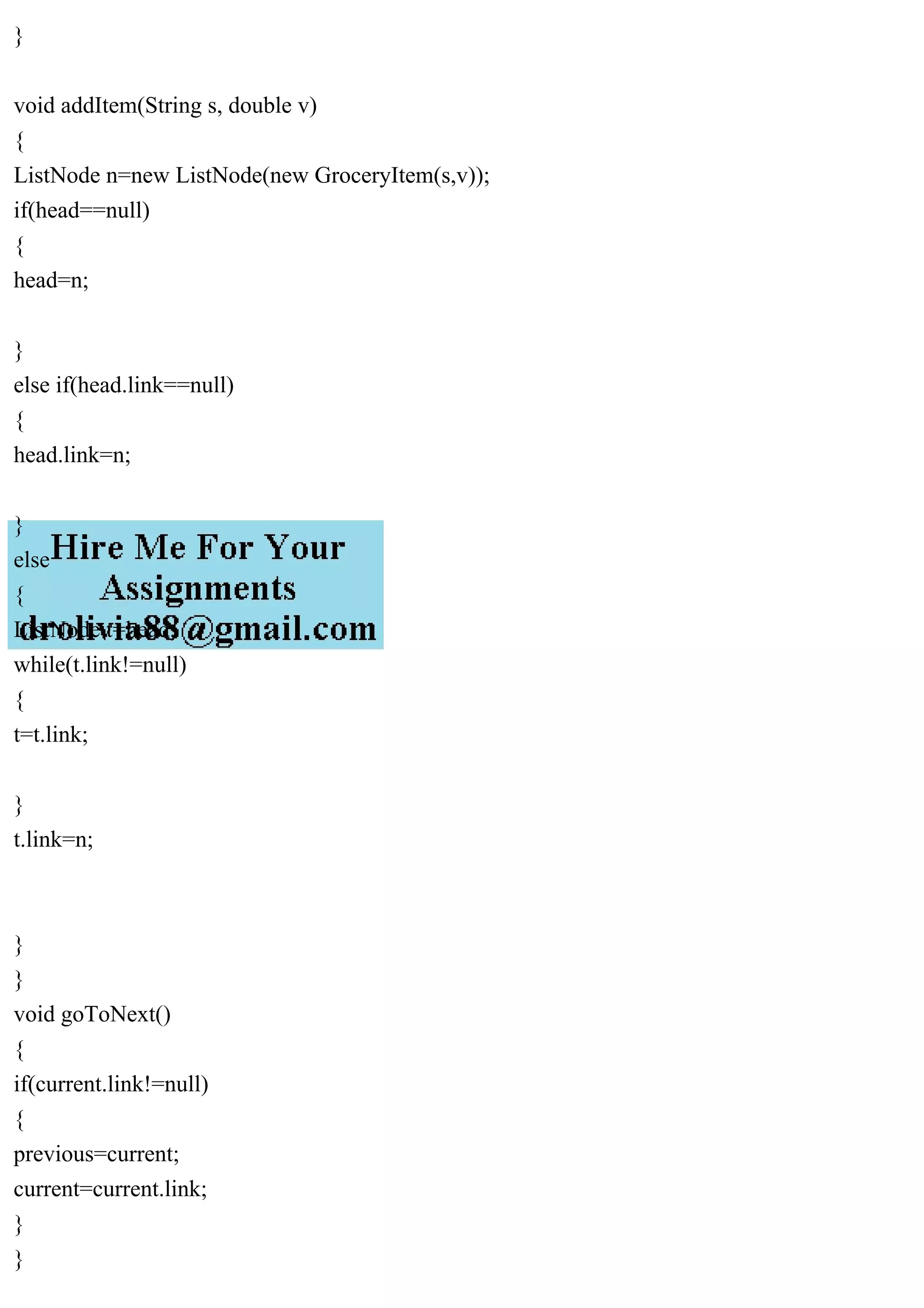 }
void addItem(String s, double v)
{
ListNode n=new ListNode(new GroceryItem(s,v));
if(head==null)
{
head=n;
}
else if(head.link==null)
{
head.link=n;
}
else
{
ListNode t=head;
while(t.link!=null)
{
t=t.link;
}
t.link=n;
}
}
void goToNext()
{
if(current.link!=null)
{
previous=current;
current=current.link;
}
}
 