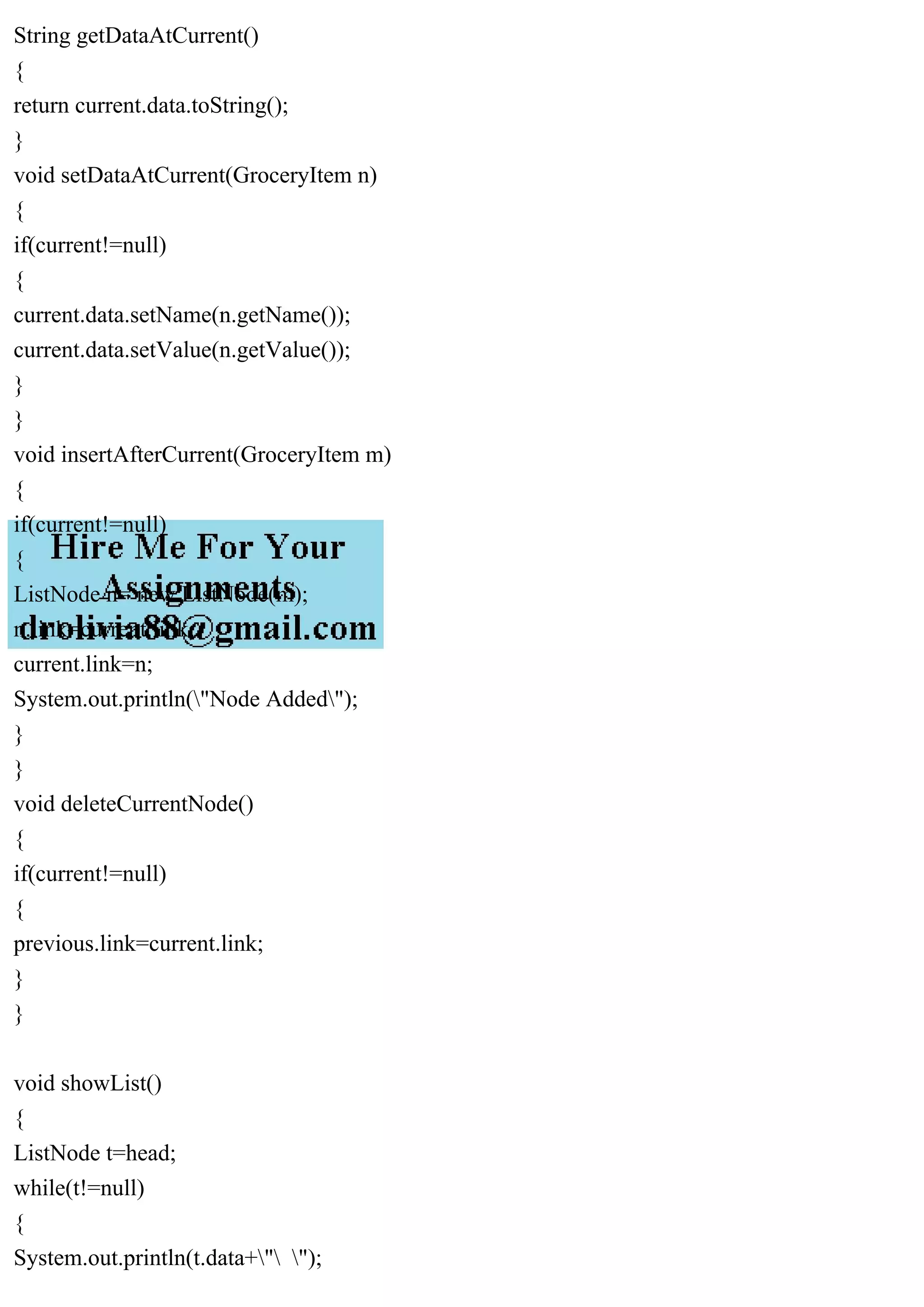 String getDataAtCurrent()
{
return current.data.toString();
}
void setDataAtCurrent(GroceryItem n)
{
if(current!=null)
{
current.data.setName(n.getName());
current.data.setValue(n.getValue());
}
}
void insertAfterCurrent(GroceryItem m)
{
if(current!=null)
{
ListNode n= new ListNode(m);
n.link=current.link;
current.link=n;
System.out.println("Node Added");
}
}
void deleteCurrentNode()
{
if(current!=null)
{
previous.link=current.link;
}
}
void showList()
{
ListNode t=head;
while(t!=null)
{
System.out.println(t.data+" ");
 