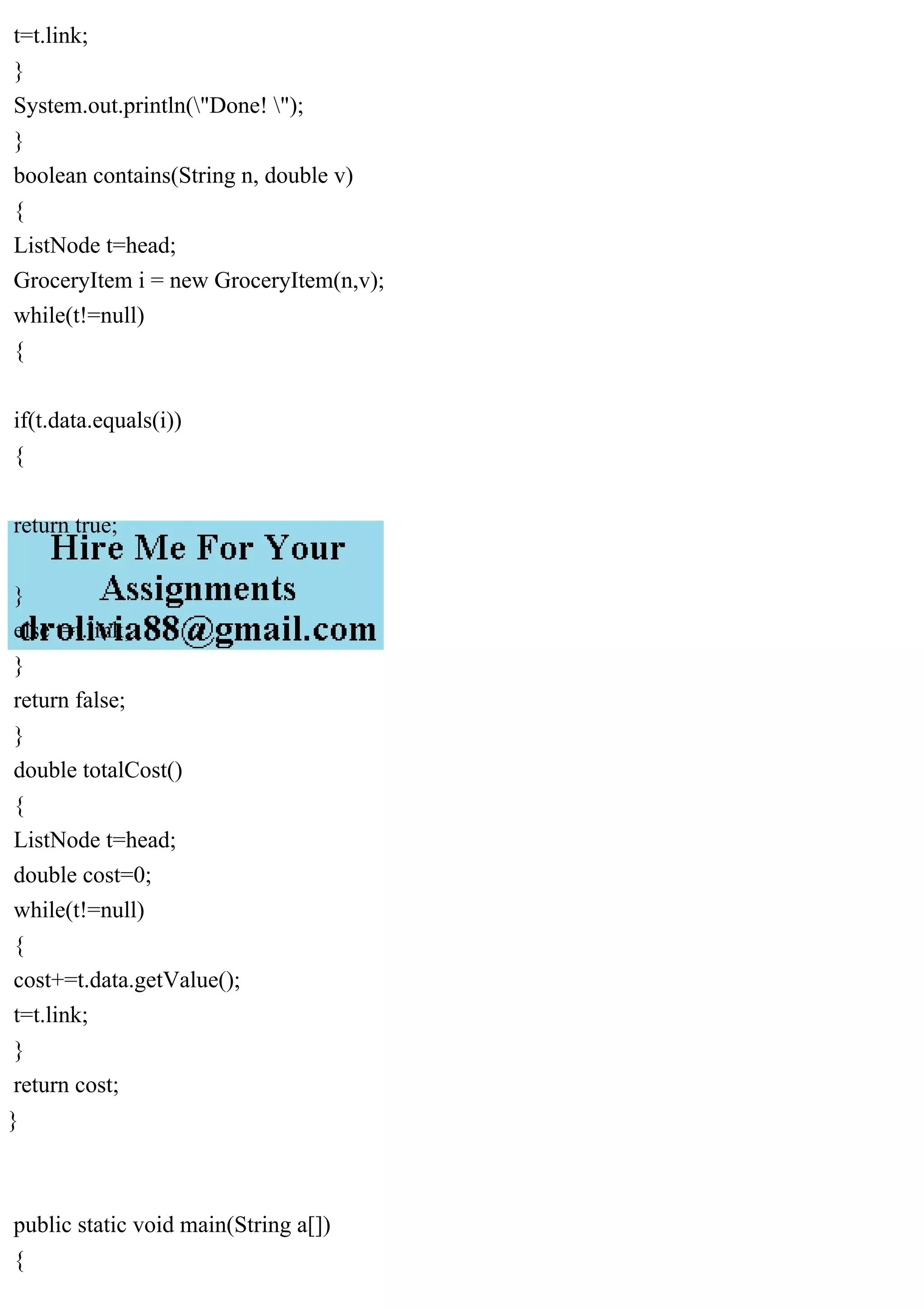 t=t.link;
}
System.out.println("Done! ");
}
boolean contains(String n, double v)
{
ListNode t=head;
GroceryItem i = new GroceryItem(n,v);
while(t!=null)
{
if(t.data.equals(i))
{
return true;
}
else t=t.link;
}
return false;
}
double totalCost()
{
ListNode t=head;
double cost=0;
while(t!=null)
{
cost+=t.data.getValue();
t=t.link;
}
return cost;
}
public static void main(String a[])
{
 