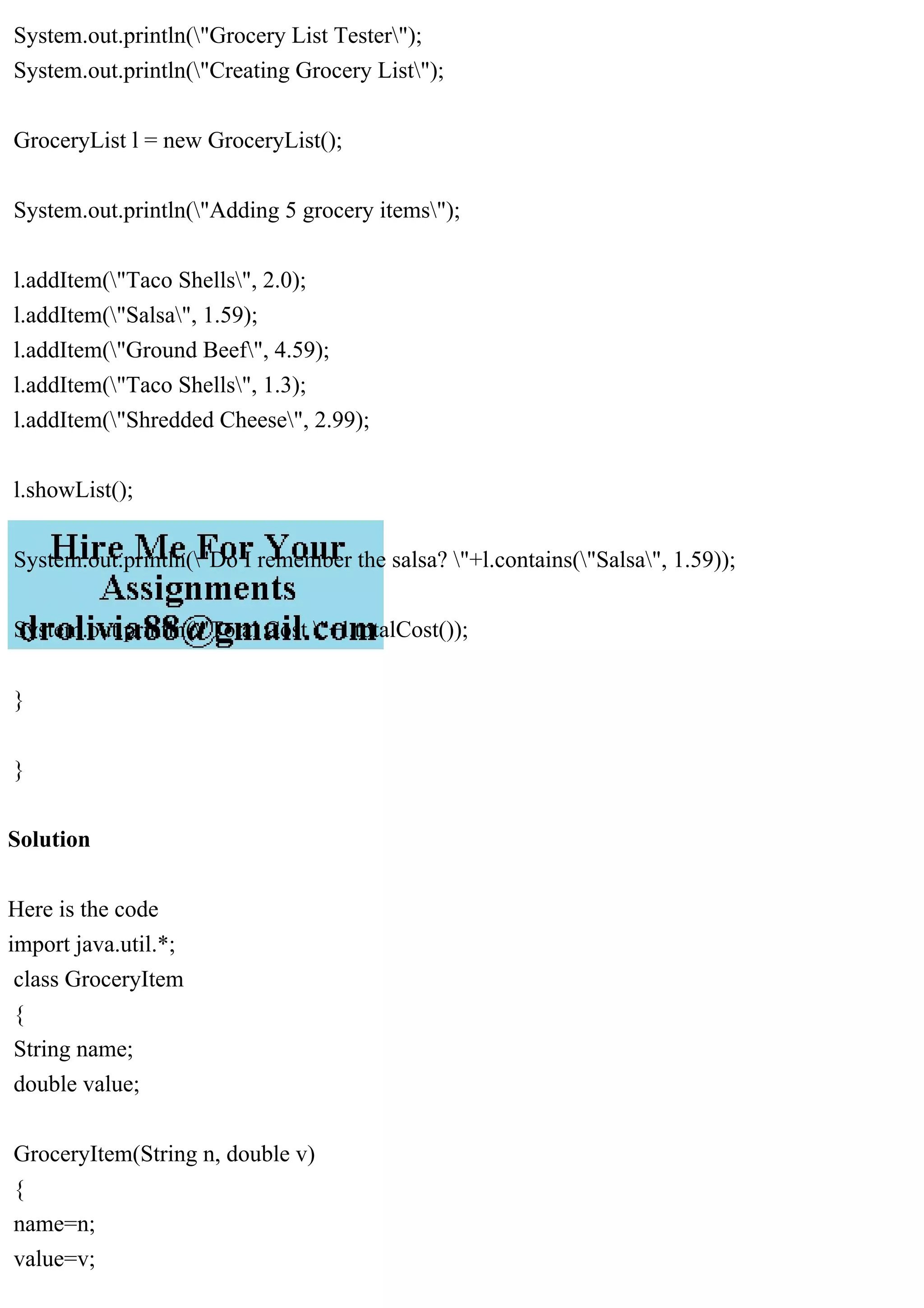 System.out.println("Grocery List Tester");
System.out.println("Creating Grocery List");
GroceryList l = new GroceryList();
System.out.println("Adding 5 grocery items");
l.addItem("Taco Shells", 2.0);
l.addItem("Salsa", 1.59);
l.addItem("Ground Beef", 4.59);
l.addItem("Taco Shells", 1.3);
l.addItem("Shredded Cheese", 2.99);
l.showList();
System.out.println("Do I remember the salsa? "+l.contains("Salsa", 1.59));
System.out.println("Total Cost "+l.totalCost());
}
}
Solution
Here is the code
import java.util.*;
class GroceryItem
{
String name;
double value;
GroceryItem(String n, double v)
{
name=n;
value=v;
 