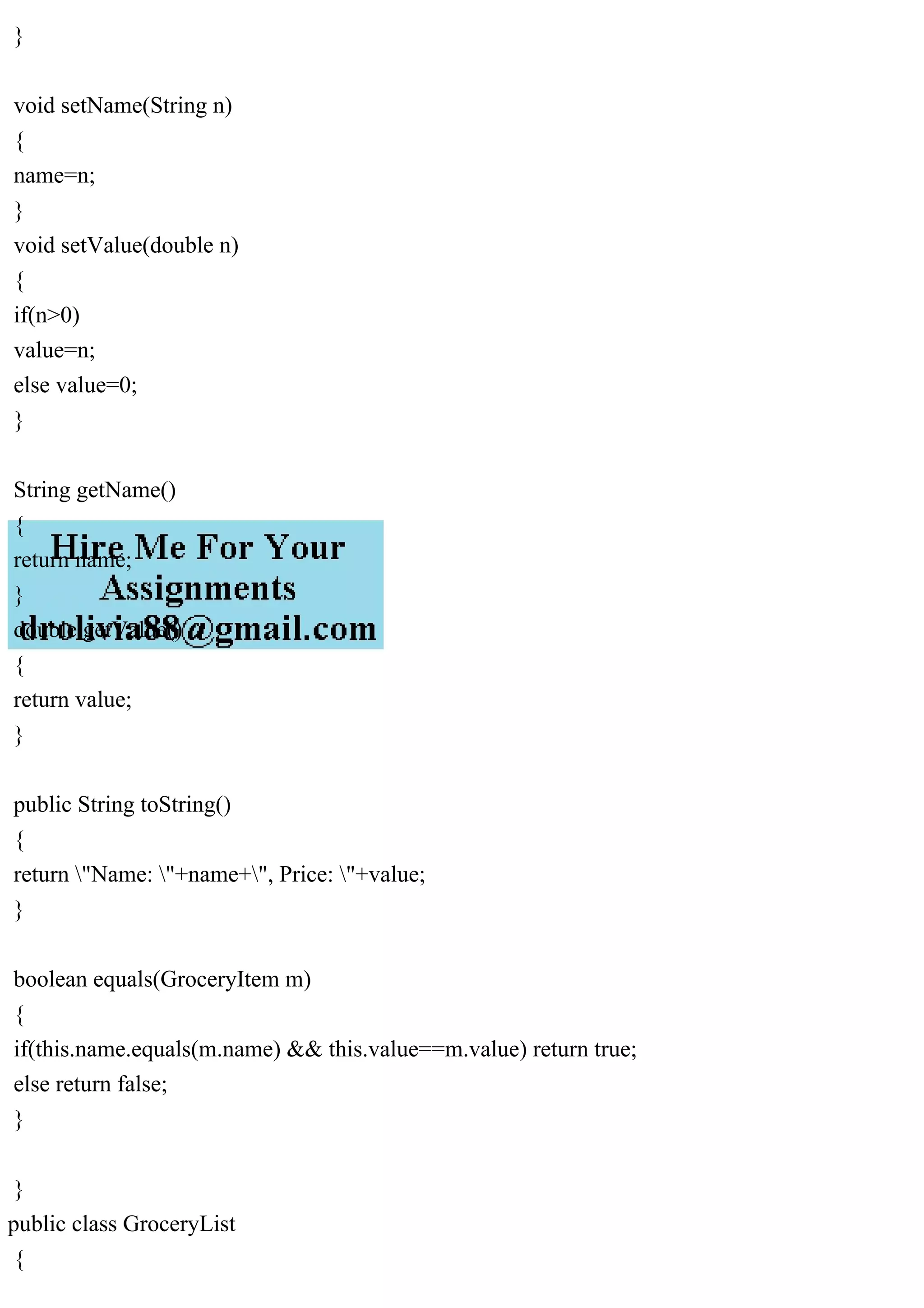 }
void setName(String n)
{
name=n;
}
void setValue(double n)
{
if(n>0)
value=n;
else value=0;
}
String getName()
{
return name;
}
double getValue()
{
return value;
}
public String toString()
{
return "Name: "+name+", Price: "+value;
}
boolean equals(GroceryItem m)
{
if(this.name.equals(m.name) && this.value==m.value) return true;
else return false;
}
}
public class GroceryList
{
 