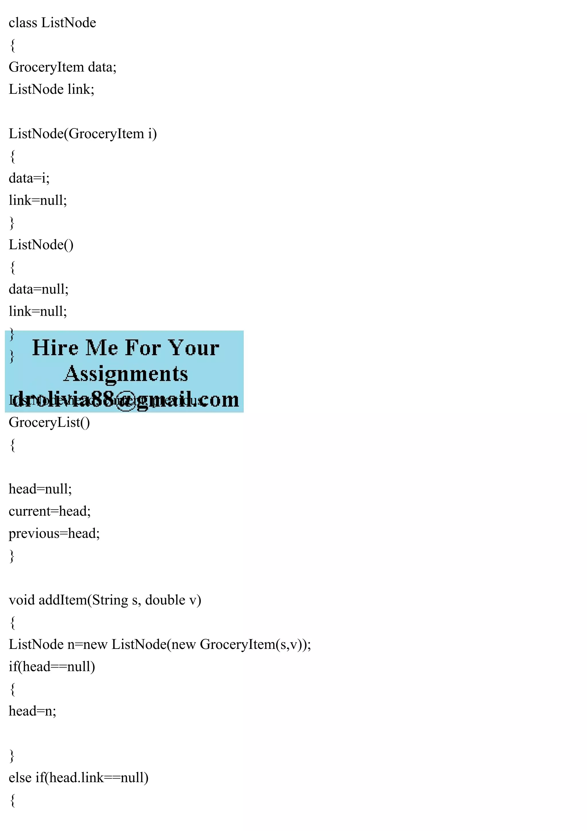 class ListNode
{
GroceryItem data;
ListNode link;
ListNode(GroceryItem i)
{
data=i;
link=null;
}
ListNode()
{
data=null;
link=null;
}
}
ListNode head, current, previous;
GroceryList()
{
head=null;
current=head;
previous=head;
}
void addItem(String s, double v)
{
ListNode n=new ListNode(new GroceryItem(s,v));
if(head==null)
{
head=n;
}
else if(head.link==null)
{
 