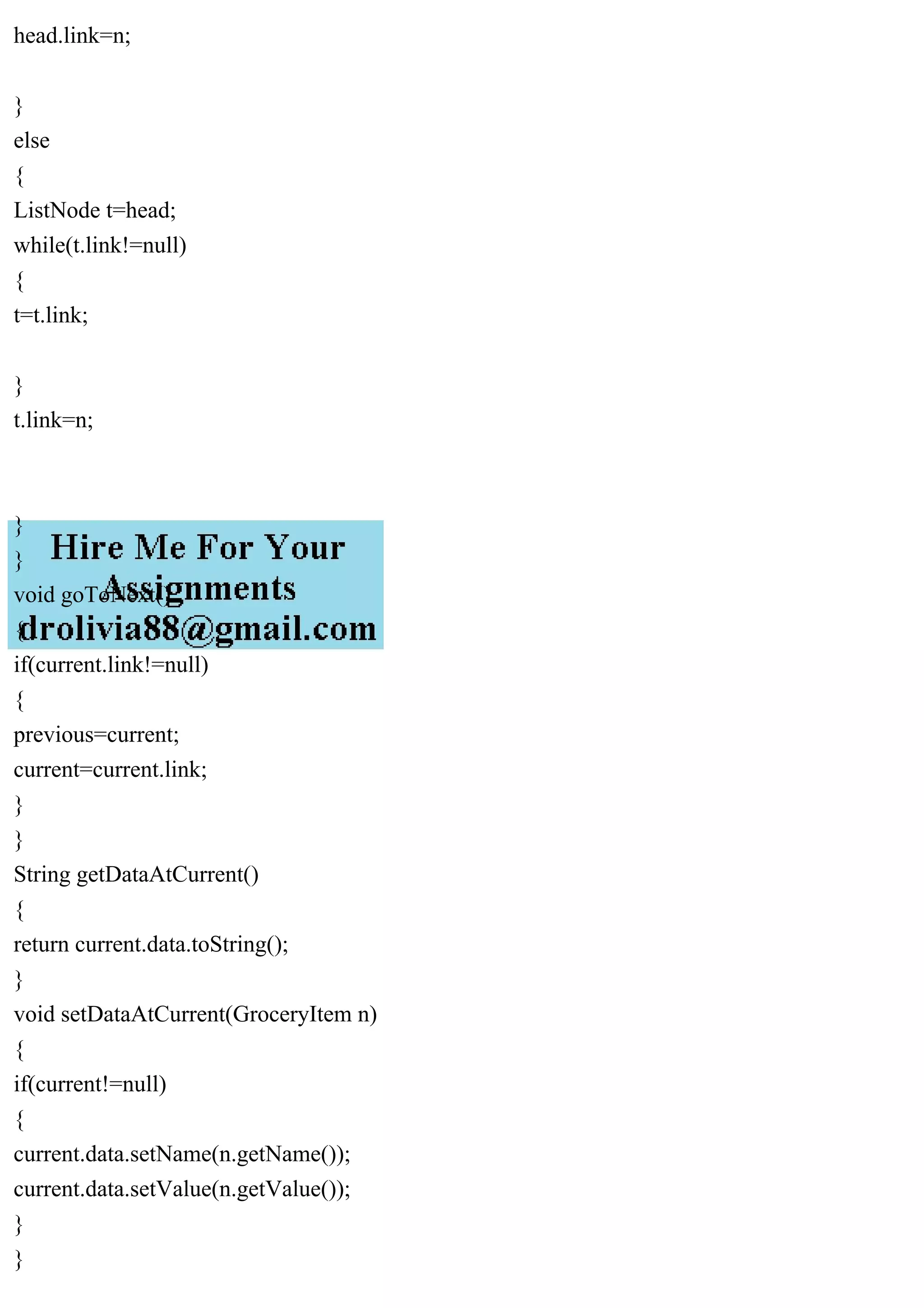 head.link=n;
}
else
{
ListNode t=head;
while(t.link!=null)
{
t=t.link;
}
t.link=n;
}
}
void goToNext()
{
if(current.link!=null)
{
previous=current;
current=current.link;
}
}
String getDataAtCurrent()
{
return current.data.toString();
}
void setDataAtCurrent(GroceryItem n)
{
if(current!=null)
{
current.data.setName(n.getName());
current.data.setValue(n.getValue());
}
}
 