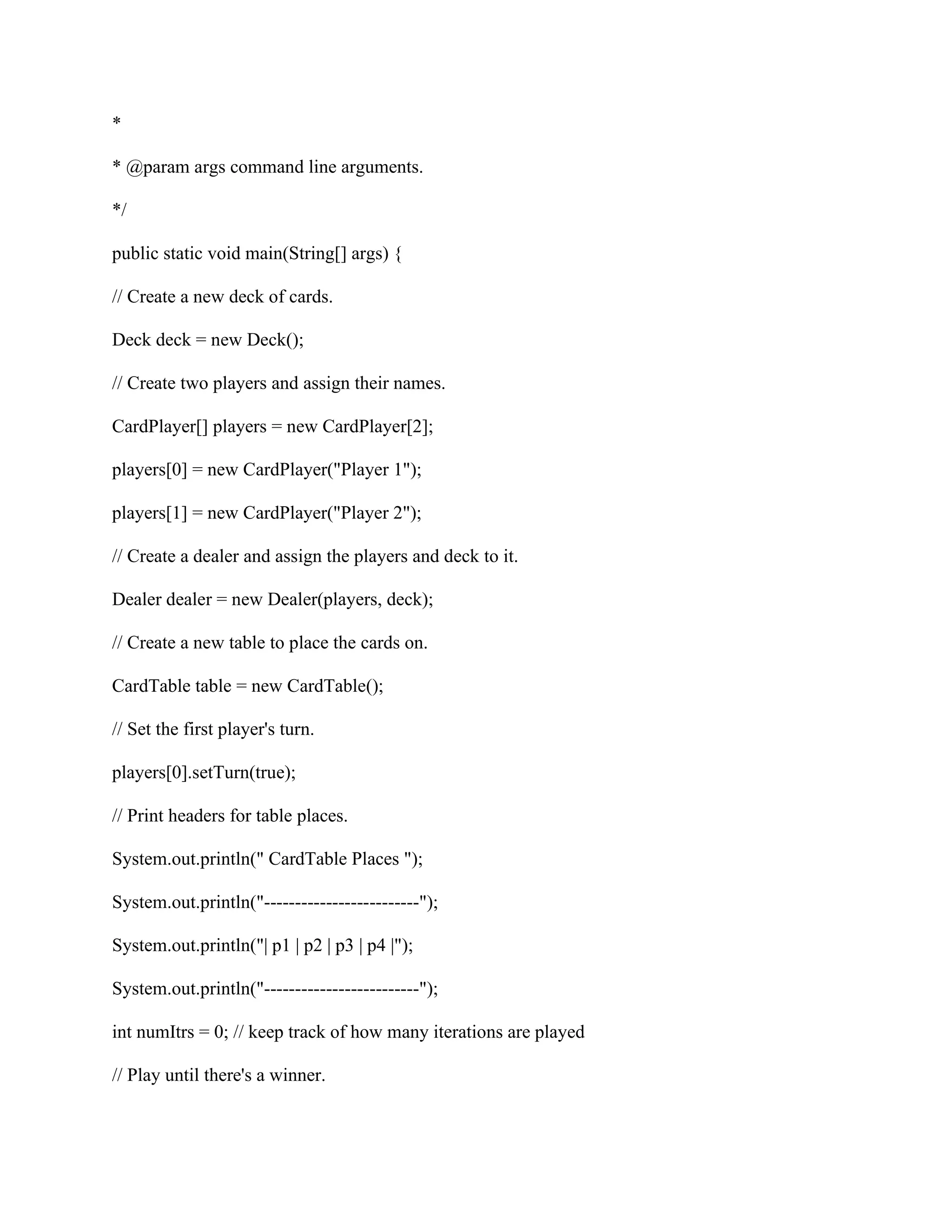 *
* @param args command line arguments.
*/
public static void main(String[] args) {
// Create a new deck of cards.
Deck deck = new Deck();
// Create two players and assign their names.
CardPlayer[] players = new CardPlayer[2];
players[0] = new CardPlayer("Player 1");
players[1] = new CardPlayer("Player 2");
// Create a dealer and assign the players and deck to it.
Dealer dealer = new Dealer(players, deck);
// Create a new table to place the cards on.
CardTable table = new CardTable();
// Set the first player's turn.
players[0].setTurn(true);
// Print headers for table places.
System.out.println(" CardTable Places ");
System.out.println("-------------------------");
System.out.println("| p1 | p2 | p3 | p4 |");
System.out.println("-------------------------");
int numItrs = 0; // keep track of how many iterations are played
// Play until there's a winner.
 