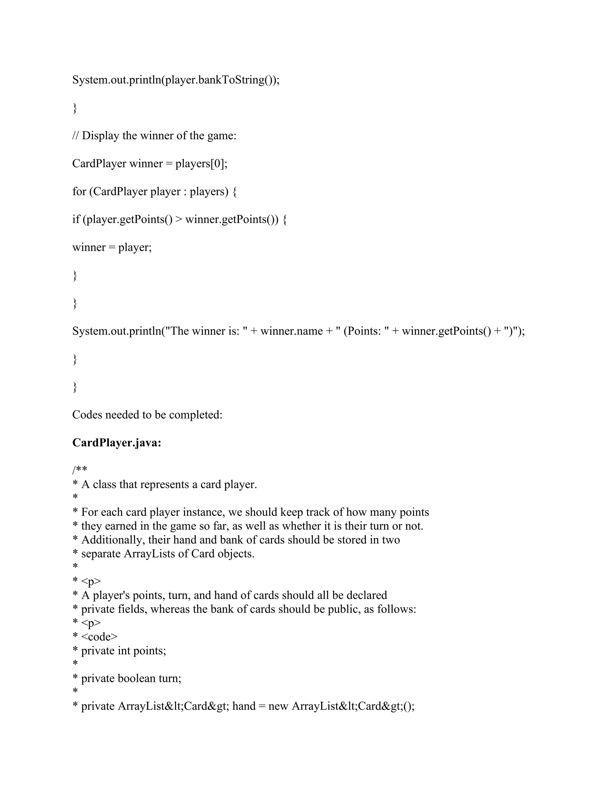 System.out.println(player.bankToString());
}
// Display the winner of the game:
CardPlayer winner = players[0];
for (CardPlayer player : players) {
if (player.getPoints() > winner.getPoints()) {
winner = player;
}
}
System.out.println("The winner is: " + winner.name + " (Points: " + winner.getPoints() + ")");
}
}
Codes needed to be completed:
CardPlayer.java:
/**
* A class that represents a card player.
*
* For each card player instance, we should keep track of how many points
* they earned in the game so far, as well as whether it is their turn or not.
* Additionally, their hand and bank of cards should be stored in two
* separate ArrayLists of Card objects.
*
* <p>
* A player's points, turn, and hand of cards should all be declared
* private fields, whereas the bank of cards should be public, as follows:
* <p>
* <code>
* private int points;
*
* private boolean turn;
*
* private ArrayList<Card> hand = new ArrayList<Card>();
 