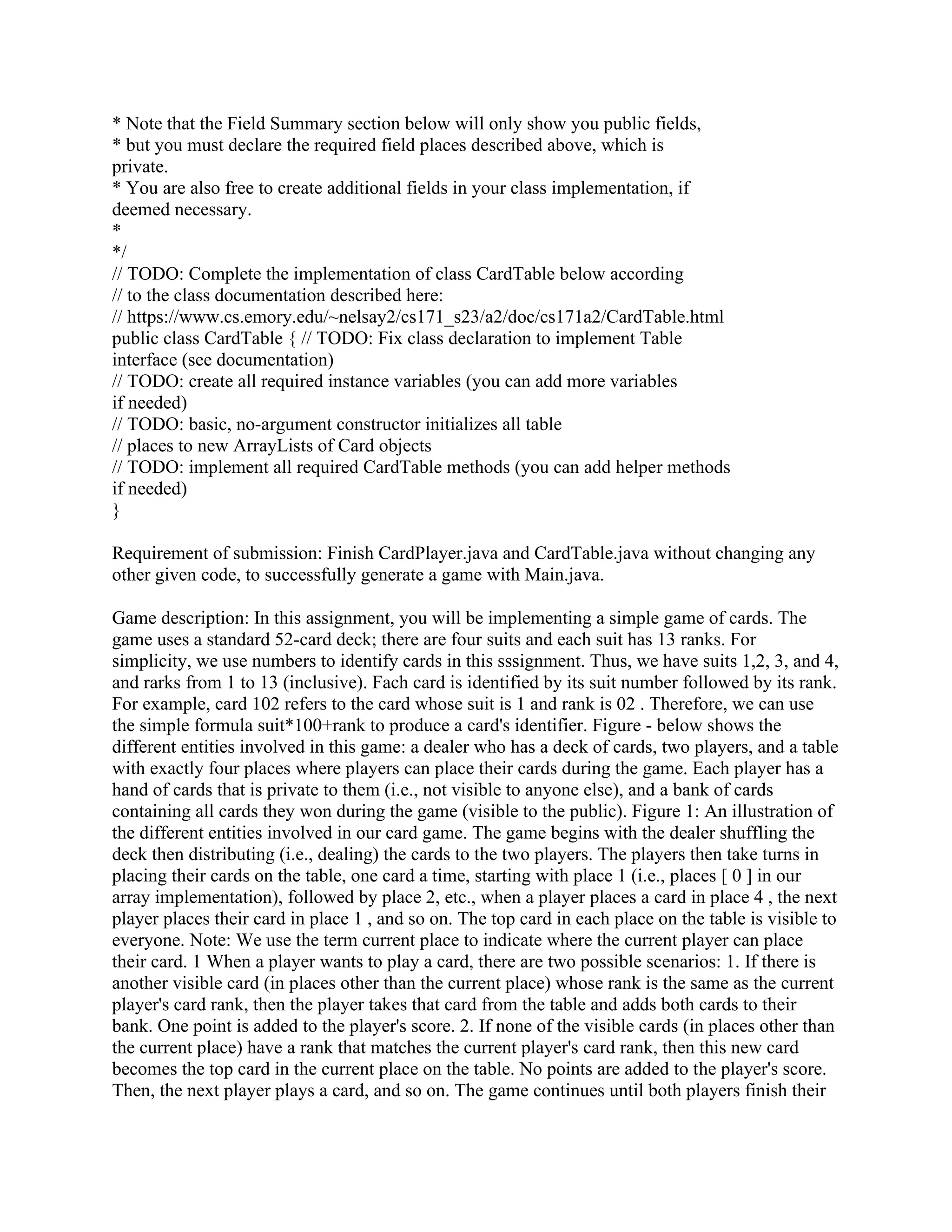 * Note that the Field Summary section below will only show you public fields,
* but you must declare the required field places described above, which is
private.
* You are also free to create additional fields in your class implementation, if
deemed necessary.
*
*/
// TODO: Complete the implementation of class CardTable below according
// to the class documentation described here:
// https://www.cs.emory.edu/~nelsay2/cs171_s23/a2/doc/cs171a2/CardTable.html
public class CardTable { // TODO: Fix class declaration to implement Table
interface (see documentation)
// TODO: create all required instance variables (you can add more variables
if needed)
// TODO: basic, no-argument constructor initializes all table
// places to new ArrayLists of Card objects
// TODO: implement all required CardTable methods (you can add helper methods
if needed)
}
Requirement of submission: Finish CardPlayer.java and CardTable.java without changing any
other given code, to successfully generate a game with Main.java.
Game description: In this assignment, you will be implementing a simple game of cards. The
game uses a standard 52-card deck; there are four suits and each suit has 13 ranks. For
simplicity, we use numbers to identify cards in this sssignment. Thus, we have suits 1,2, 3, and 4,
and rarks from 1 to 13 (inclusive). Fach card is identified by its suit number followed by its rank.
For example, card 102 refers to the card whose suit is 1 and rank is 02 . Therefore, we can use
the simple formula suit*100+rank to produce a card's identifier. Figure - below shows the
different entities involved in this game: a dealer who has a deck of cards, two players, and a table
with exactly four places where players can place their cards during the game. Each player has a
hand of cards that is private to them (i.e., not visible to anyone else), and a bank of cards
containing all cards they won during the game (visible to the public). Figure 1: An illustration of
the different entities involved in our card game. The game begins with the dealer shuffling the
deck then distributing (i.e., dealing) the cards to the two players. The players then take turns in
placing their cards on the table, one card a time, starting with place 1 (i.e., places [ 0 ] in our
array implementation), followed by place 2, etc., when a player places a card in place 4 , the next
player places their card in place 1 , and so on. The top card in each place on the table is visible to
everyone. Note: We use the term current place to indicate where the current player can place
their card. 1 When a player wants to play a card, there are two possible scenarios: 1. If there is
another visible card (in places other than the current place) whose rank is the same as the current
player's card rank, then the player takes that card from the table and adds both cards to their
bank. One point is added to the player's score. 2. If none of the visible cards (in places other than
the current place) have a rank that matches the current player's card rank, then this new card
becomes the top card in the current place on the table. No points are added to the player's score.
Then, the next player plays a card, and so on. The game continues until both players finish their
 