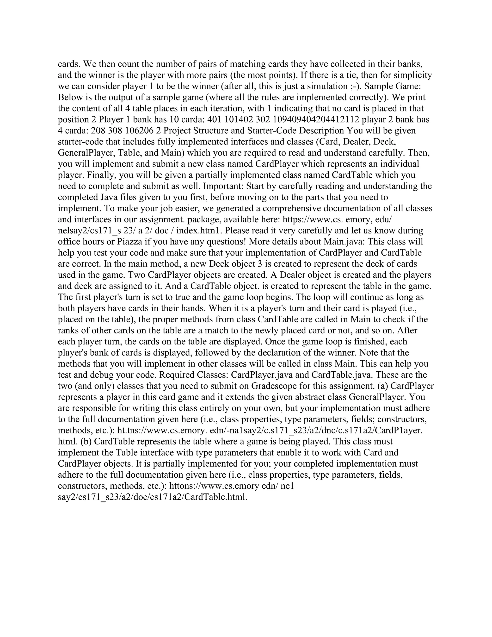 cards. We then count the number of pairs of matching cards they have collected in their banks,
and the winner is the player with more pairs (the most points). If there is a tie, then for simplicity
we can consider player 1 to be the winner (after all, this is just a simulation ;-). Sample Game:
Below is the output of a sample game (where all the rules are implemented correctly). We print
the content of all 4 table places in each iteration, with 1 indicating that no card is placed in that
position 2 Player 1 bank has 10 carda: 401 101402 302 109409404204412112 playar 2 bank has
4 carda: 208 308 106206 2 Project Structure and Starter-Code Description You will be given
starter-code that includes fully implemented interfaces and classes (Card, Dealer, Deck,
GeneralPlayer, Table, and Main) which you are required to read and understand carefully. Then,
you will implement and submit a new class named CardPlayer which represents an individual
player. Finally, you will be given a partially implemented class named CardTable which you
need to complete and submit as well. Important: Start by carefully reading and understanding the
completed Java files given to you first, before moving on to the parts that you need to
implement. To make your job easier, we generated a comprehensive documentation of all classes
and interfaces in our assignment. package, available here: https://www.cs. emory, edu/
nelsay2/cs171_s 23/ a 2/ doc / index.htm1. Please read it very carefully and let us know during
office hours or Piazza if you have any questions! More details about Main.java: This class will
help you test your code and make sure that your implementation of CardPlayer and CardTable
are correct. In the main method, a new Deck object 3 is created to represent the deck of cards
used in the game. Two CardPlayer objects are created. A Dealer object is created and the players
and deck are assigned to it. And a CardTable object. is created to represent the table in the game.
The first player's turn is set to true and the game loop begins. The loop will continue as long as
both players have cards in their hands. When it is a player's turn and their card is played (i.e.,
placed on the table), the proper methods from class CardTable are called in Main to check if the
ranks of other cards on the table are a match to the newly placed card or not, and so on. After
each player turn, the cards on the table are displayed. Once the game loop is finished, each
player's bank of cards is displayed, followed by the declaration of the winner. Note that the
methods that you will implement in other classes will be called in class Main. This can help you
test and debug your code. Required Classes: CardPlayer.java and CardTable.java. These are the
two (and only) classes that you need to submit on Gradescope for this assignment. (a) CardPlayer
represents a player in this card game and it extends the given abstract class GeneralPlayer. You
are responsible for writing this class entirely on your own, but your implementation must adhere
to the full documentation given here (i.e., class properties, type parameters, fields; constructors,
methods, etc.): ht.tns://www.cs.emory. edn/-na1say2/c.s171_s23/a2/dnc/c.s171a2/CardP1ayer.
html. (b) CardTable represents the table where a game is being played. This class must
implement the Table interface with type parameters that enable it to work with Card and
CardPlayer objects. It is partially implemented for you; your completed implementation must
adhere to the full documentation given here (i.e., class properties, type parameters, fields,
constructors, methods, etc.): httons://www.cs.emory edn/ ne1
say2/cs171_s23/a2/doc/cs171a2/CardTable.html.
 