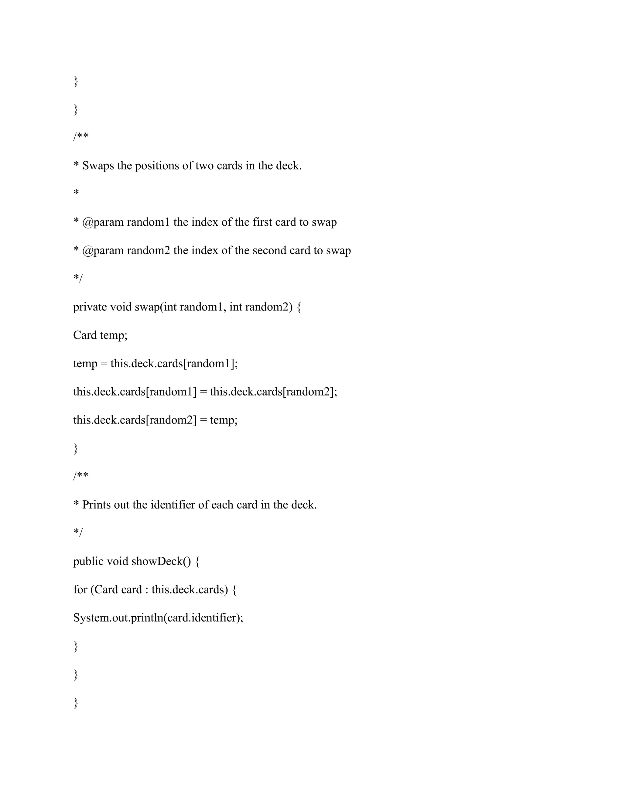 }
}
/**
* Swaps the positions of two cards in the deck.
*
* @param random1 the index of the first card to swap
* @param random2 the index of the second card to swap
*/
private void swap(int random1, int random2) {
Card temp;
temp = this.deck.cards[random1];
this.deck.cards[random1] = this.deck.cards[random2];
this.deck.cards[random2] = temp;
}
/**
* Prints out the identifier of each card in the deck.
*/
public void showDeck() {
for (Card card : this.deck.cards) {
System.out.println(card.identifier);
}
}
}
 