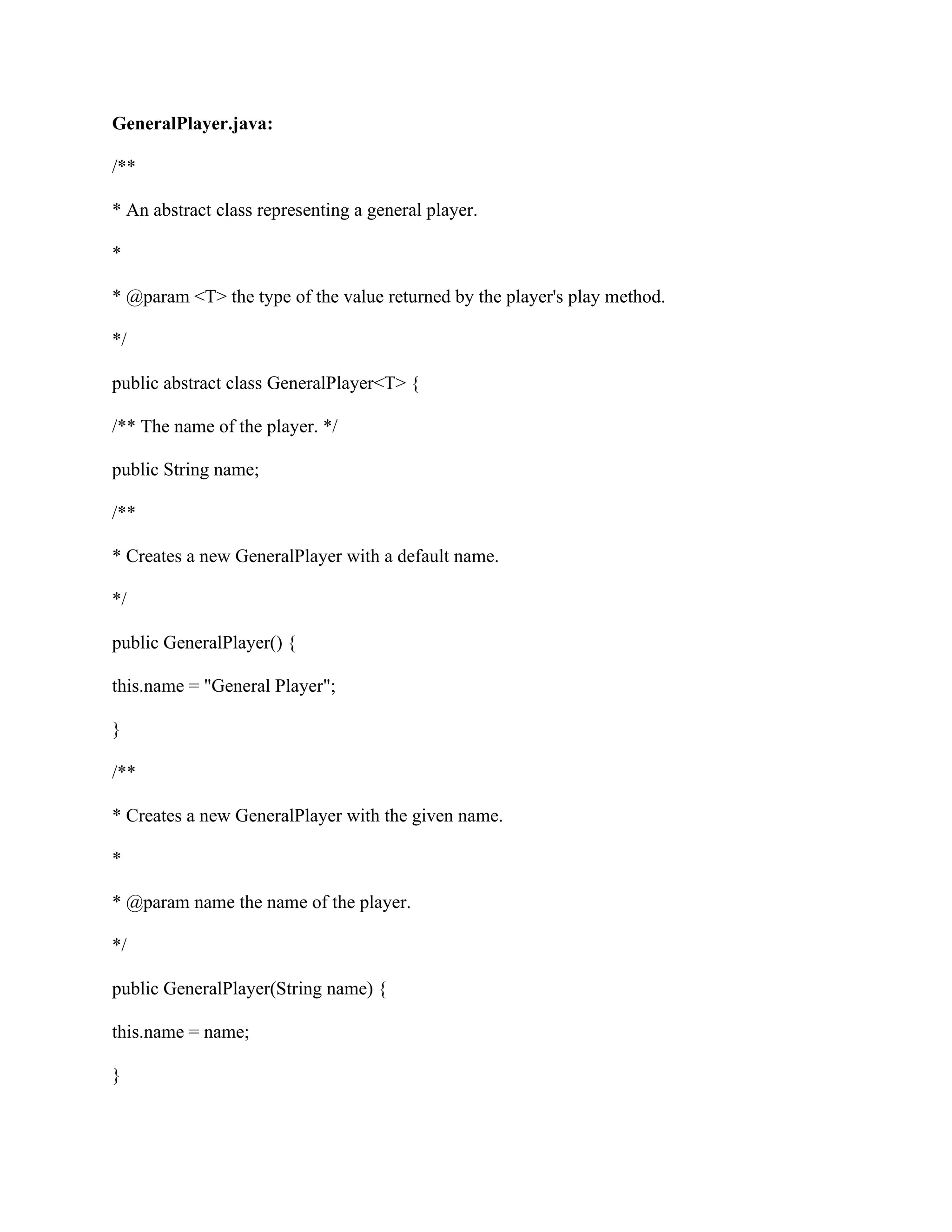 GeneralPlayer.java:
/**
* An abstract class representing a general player.
*
* @param <T> the type of the value returned by the player's play method.
*/
public abstract class GeneralPlayer<T> {
/** The name of the player. */
public String name;
/**
* Creates a new GeneralPlayer with a default name.
*/
public GeneralPlayer() {
this.name = "General Player";
}
/**
* Creates a new GeneralPlayer with the given name.
*
* @param name the name of the player.
*/
public GeneralPlayer(String name) {
this.name = name;
}
 