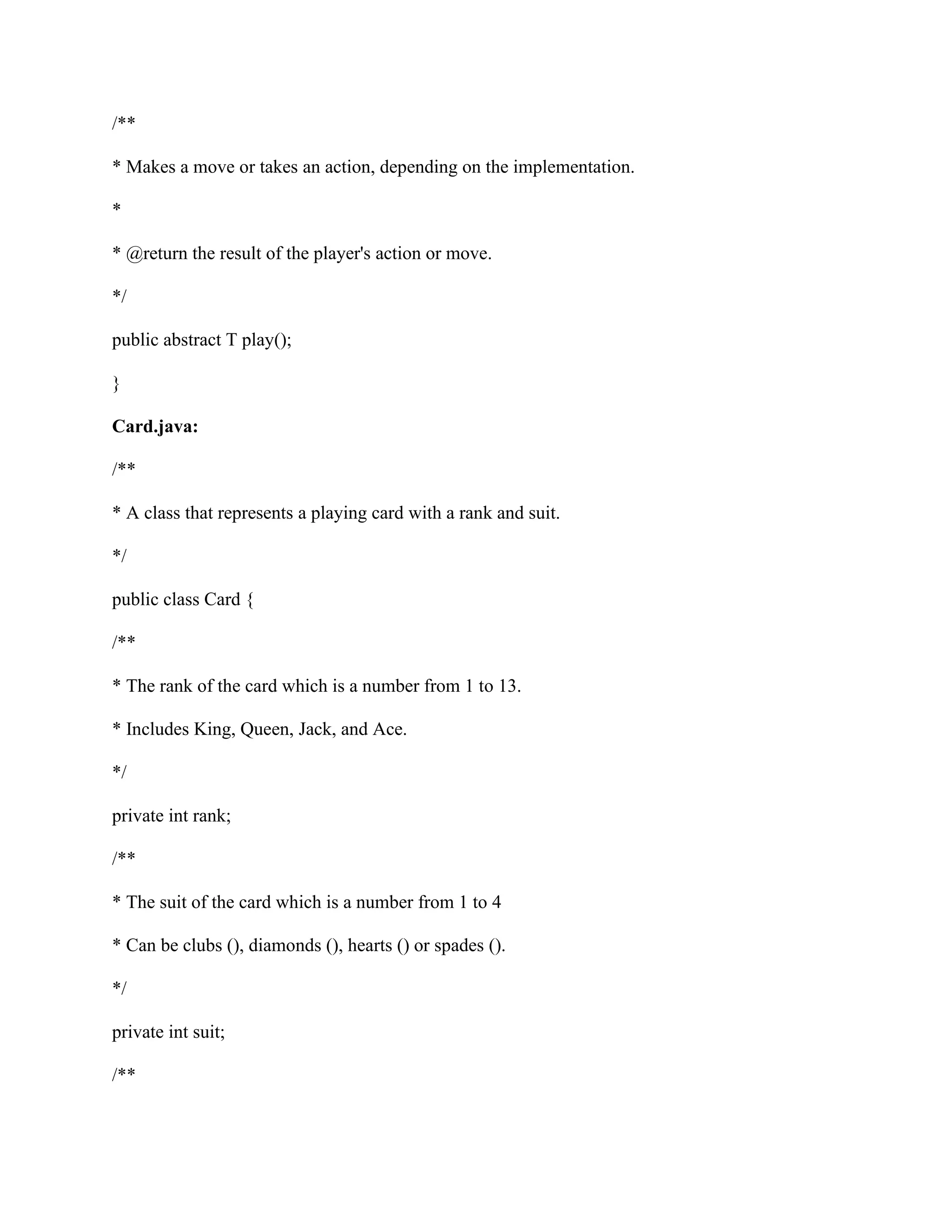 /**
* Makes a move or takes an action, depending on the implementation.
*
* @return the result of the player's action or move.
*/
public abstract T play();
}
Card.java:
/**
* A class that represents a playing card with a rank and suit.
*/
public class Card {
/**
* The rank of the card which is a number from 1 to 13.
* Includes King, Queen, Jack, and Ace.
*/
private int rank;
/**
* The suit of the card which is a number from 1 to 4
* Can be clubs (), diamonds (), hearts () or spades ().
*/
private int suit;
/**
 