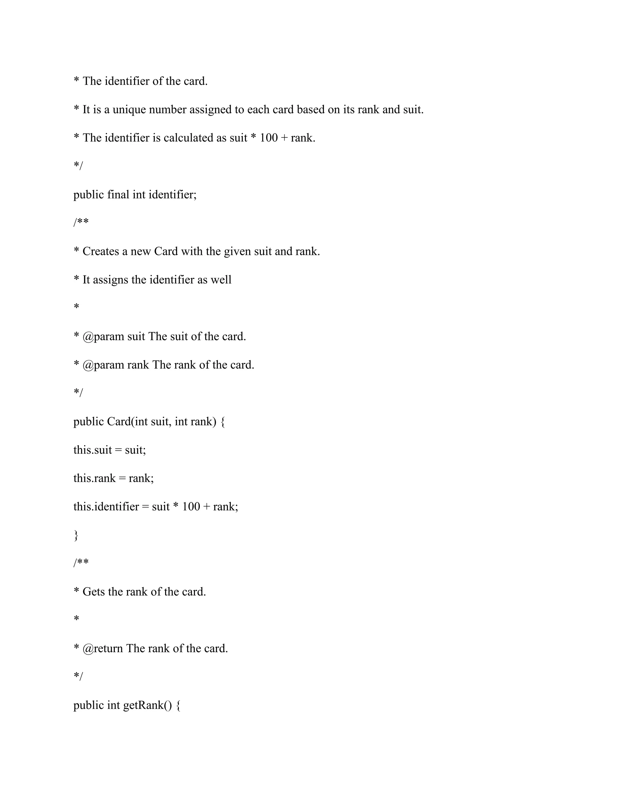 * The identifier of the card.
* It is a unique number assigned to each card based on its rank and suit.
* The identifier is calculated as suit * 100 + rank.
*/
public final int identifier;
/**
* Creates a new Card with the given suit and rank.
* It assigns the identifier as well
*
* @param suit The suit of the card.
* @param rank The rank of the card.
*/
public Card(int suit, int rank) {
this.suit = suit;
this.rank = rank;
this.identifier = suit * 100 + rank;
}
/**
* Gets the rank of the card.
*
* @return The rank of the card.
*/
public int getRank() {
 