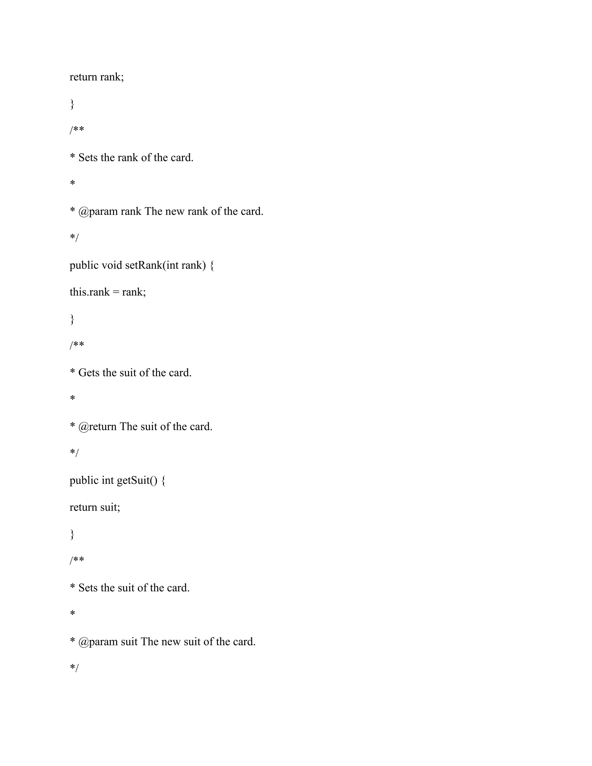 return rank;
}
/**
* Sets the rank of the card.
*
* @param rank The new rank of the card.
*/
public void setRank(int rank) {
this.rank = rank;
}
/**
* Gets the suit of the card.
*
* @return The suit of the card.
*/
public int getSuit() {
return suit;
}
/**
* Sets the suit of the card.
*
* @param suit The new suit of the card.
*/
 