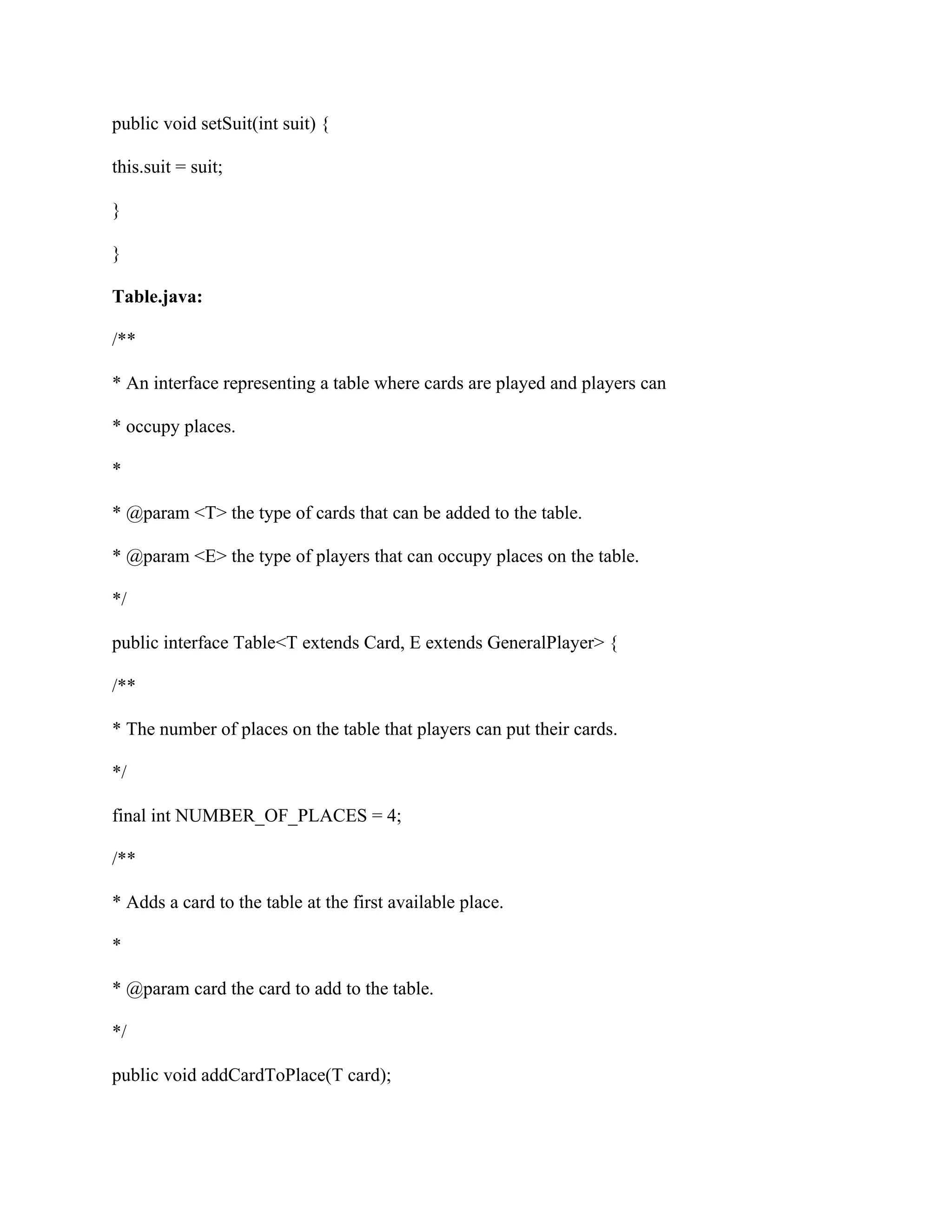 public void setSuit(int suit) {
this.suit = suit;
}
}
Table.java:
/**
* An interface representing a table where cards are played and players can
* occupy places.
*
* @param <T> the type of cards that can be added to the table.
* @param <E> the type of players that can occupy places on the table.
*/
public interface Table<T extends Card, E extends GeneralPlayer> {
/**
* The number of places on the table that players can put their cards.
*/
final int NUMBER_OF_PLACES = 4;
/**
* Adds a card to the table at the first available place.
*
* @param card the card to add to the table.
*/
public void addCardToPlace(T card);
 