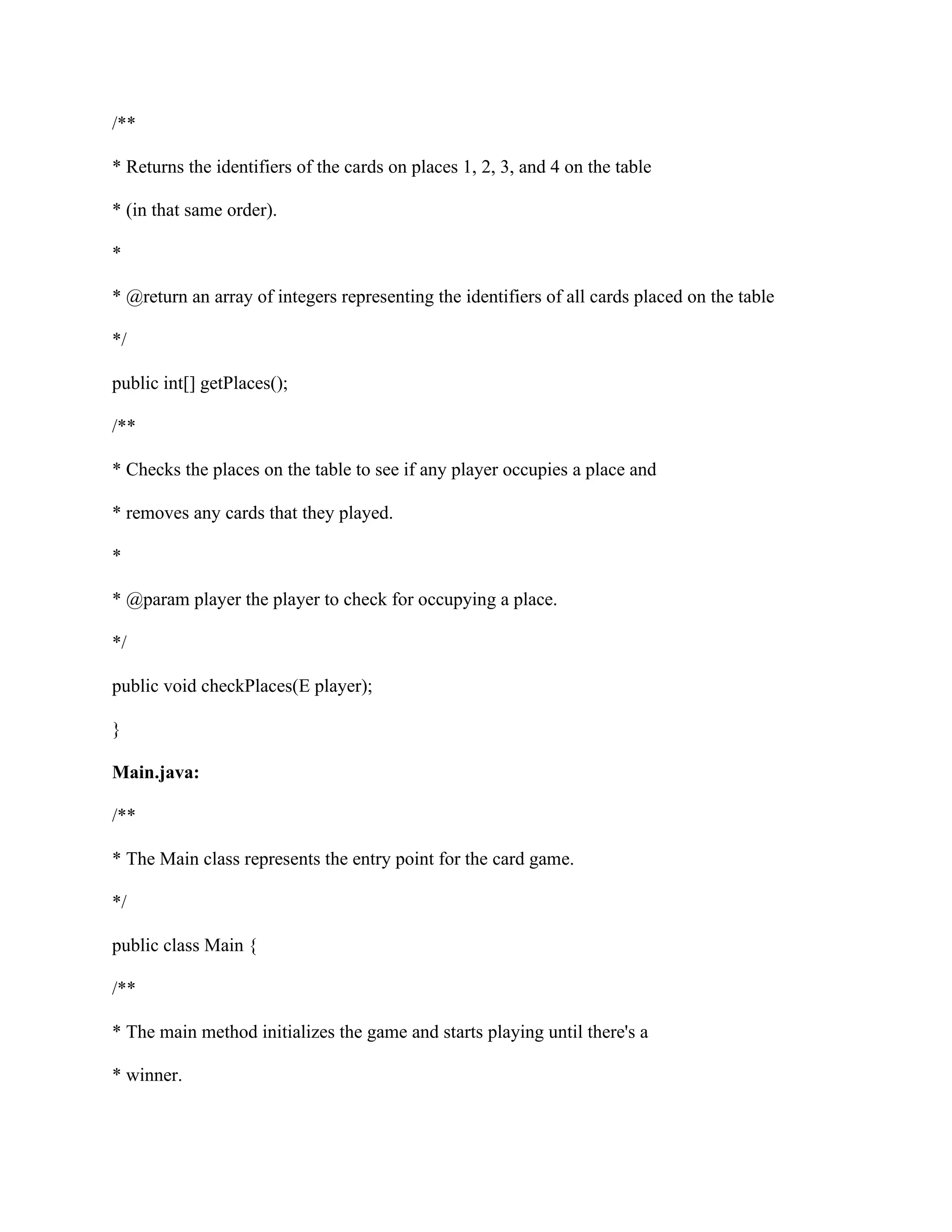 /**
* Returns the identifiers of the cards on places 1, 2, 3, and 4 on the table
* (in that same order).
*
* @return an array of integers representing the identifiers of all cards placed on the table
*/
public int[] getPlaces();
/**
* Checks the places on the table to see if any player occupies a place and
* removes any cards that they played.
*
* @param player the player to check for occupying a place.
*/
public void checkPlaces(E player);
}
Main.java:
/**
* The Main class represents the entry point for the card game.
*/
public class Main {
/**
* The main method initializes the game and starts playing until there's a
* winner.
 