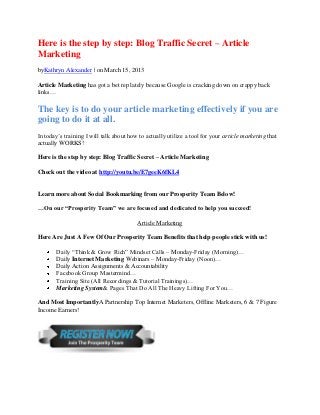 Here is the step by step: Blog Traffic Secret – Article
Marketing
byKathryn Alexander | on March 15, 2013

Article Marketing has got a bet rep lately because Google is cracking down on crappy back
links…

The key is to do your article marketing effectively if you are
going to do it at all.
In today’s training I will talk about how to actually utilize a tool for your article marketing that
actually WORKS!

Here is the step by step: Blog Traffic Secret – Article Marketing

Check out the video at http://youtu.be/E7geeK6fKL4


Learn more about Social Bookmarking from our Prosperity Team Below!

…On our “Prosperity Team” we are focused and dedicated to help you succeed!

                                         Article Marketing

Here Are Just A Few Of Our Prosperity Team Benefits that help people stick with us!

       Daily “Think & Grow Rich” Mindset Calls – Monday-Friday (Morning)…
       Daily Internet Marketing Webinars – Monday-Friday (Noon)…
       Daily Action Assignments & Accountability
       Facebook Group Mastermind…
       Training Site (All Recordings & Tutorial Trainings)…
       Marketing System& Pages That Do All The Heavy Lifting For You…

And Most ImportantlyA Partnership Top Internet Marketers, Offline Marketers, 6 & 7 Figure
Income Earners!
 