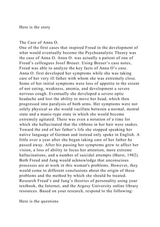 Here is the story
The Case of Anna O.
One of the first cases that inspired Freud in the development of
what would eventually become the Psychoanalytic Theory was
the case of Anna O. Anna O. was actually a patient of one of
Freud’s colleagues Josef Breuer. Using Breuer’s case notes,
Freud was able to analyze the key facts of Anna O’s case.
Anna O. first developed her symptoms while she was taking
care of her very ill father with whom she was extremely close.
Some of her initial symptoms were loss of appetite to the extent
of not eating, weakness, anemia, and development a severe
nervous cough. Eventually she developed a severe optic
headache and lost the ability to move her head, which then
progressed into paralysis of both arms. Her symptoms were not
solely physical as she would vacillate between a normal, mental
state and a manic-type state in which she would become
extremely agitated. There was even a notation of a time for
which she hallucinated that the ribbons in her hair were snakes.
Toward the end of her father’s life she stopped speaking her
native language of German and instead only spoke in English. A
little over a year after she began taking care of her father he
passed away. After his passing her symptoms grew to affect her
vision, a loss of ability to focus her attention, more extreme
hallucinations, and a number of suicidal attempts (Hurst, 1982).
Both Freud and Jung would acknowledge that unconscious
processes are at work in this woman's problems. However, they
would come to different conclusions about the origin of these
problems and the method by which she should be treated.
Research Freud’s and Jung’s theories of personality using your
textbook, the Internet, and the Argosy University online library
resources. Based on your research, respond to the following:
Here is the questions
 