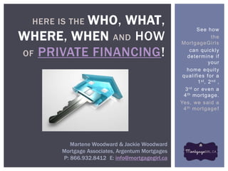 WHO, WHAT,
  HERE IS THE
                                                           See how
WHERE, WHEN AND HOW                               MortgageGi rls
                                                                   the


OF PRIVATE FINANCING!                                   can quickly
                                                      determine if
                                                                  your
                                                      home equity
                                                   qualifies for a
                                                           1 st , 2 nd ,
                                                     3 rd or even a
                                                    4 th mortgage.
                                                  Yes, we said a
                                                   4 th mortgage !




           Martene Woodward & Jackie Woodward
        Mortgage Associates, Argentum Mortgages
        P: 866.932.8412 E: info@mortgagegirl.ca
 