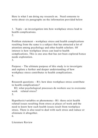 Here is what I am doing my research on. Need someone to
write about six paragraphs on the information provided below
1. Topic - an investigation into how workplace stress lead to
health complications.
2.
Problem statement - workplace stress and health complications
resulting from the same is a subject that has attracted a lot of
attention among psychology and other health scholars. Of
interest is how workplace stress can lead to health
complications. This is one area that has not been explored hence
needs exploration.
3.
Purpose – The ultimate purpose of this study is to investigate
and explore a further and deeper understanding of how
workplace stress contributes to health complications.
4.
Research questions – R1; how does workplace stress contribute
to health complications?
R2; what psychological processes do workers use to overcome
work related stress?
5.
Hypothesis/variables or phenomena:- H1: there exist health
related issues resulting from stress at places of work and the
need to know how such health issues result from workplace
stress. There is also need to deal with such stress and reduce or
eliminate it altogether.
6.
Literature Review
 