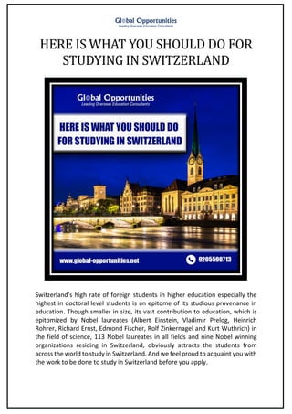 HERE IS WHAT YOU SHOULD DO FOR
STUDYING IN SWITZERLAND
Switzerland’s high rate of foreign students in higher education especially the
highest in doctoral level students is an epitome of its studious provenance in
education. Though smaller in size, its vast contribution to education, which is
epitomized by Nobel laureates (Albert Einstein, Vladimir Prelog, Heinrich
Rohrer, Richard Ernst, Edmond Fischer, Rolf Zinkernagel and Kurt Wuthrich) in
the field of science, 113 Nobel laureates in all fields and nine Nobel winning
organizations residing in Switzerland, obviously attracts the students from
across the world to study in Switzerland. And we feel proud to acquaint you with
the work to be done to study in Switzerland before you apply.
 