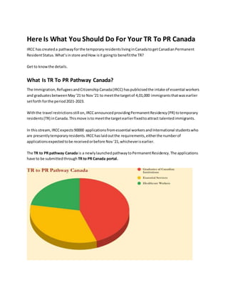 Here Is What You Should Do For Your TR To PR Canada
IRCC hascreateda pathwayforthe temporaryresidentslivinginCanadatogetCanadianPermanent
ResidentStatus.What’sinstore andHow isit goingto benefitthe TR?
Get to knowthe details.
What Is TR To PR Pathway Canada?
The Immigration,RefugeesandCitizenshipCanada(IRCC) haspublicisedthe intake of essential workers
and graduatesbetweenMay‘21 to Nov‘21 to meetthe targetof 4,01,000 immigrantsthatwasearlier
setforth forthe period2021-2023.
Withthe travel restrictionsstill on,IRCCannouncedprovidingPermanentResidency(PR) totemporary
residents(TR) inCanada.Thismove isto meetthe targetearlierfixedtoattract talentedimmigrants.
In thisstream,IRCCexpects90000 applicationsfromessential workersandInternational studentswho
are presentlytemporaryresidents.IRCChaslaidoutthe requirements,eitherthe numberof
applicationsexpectedtobe receivedorbefore Nov‘21,whicheverisearlier.
The TR to PR pathway Canada is a newlylaunchedpathwaytoPermanentResidency.The applications
have to be submittedthrough TR to PR Canada portal.
 