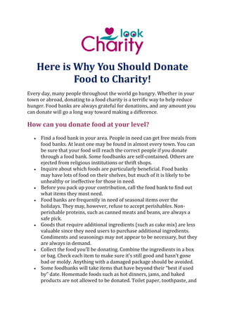 Here is Why You Should Donate
Food to Charity!
Every day, many people throughout the world go hungry. Whether in your
town or abroad, donating to a food charity is a terrific way to help reduce
hunger. Food banks are always grateful for donations, and any amount you
can donate will go a long way toward making a difference.
How can you donate food at your level?
 Find a food bank in your area. People in need can get free meals from
food banks. At least one may be found in almost every town. You can
be sure that your food will reach the correct people if you donate
through a food bank. Some foodbanks are self-contained. Others are
ejected from religious institutions or thrift shops.
 Inquire about which foods are particularly beneficial. Food banks
may have lots of food on their shelves, but much of it is likely to be
unhealthy or ineffective for those in need.
 Before you pack up your contribution, call the food bank to find out
what items they most need.
 Food banks are frequently in need of seasonal items over the
holidays. They may, however, refuse to accept perishables. Non-
perishable proteins, such as canned meats and beans, are always a
safe pick.
 Goods that require additional ingredients (such as cake mix) are less
valuable since they need users to purchase additional ingredients.
Condiments and seasonings may not appear to be necessary, but they
are always in demand.
 Collect the food you’ll be donating. Combine the ingredients in a box
or bag. Check each item to make sure it’s still good and hasn’t gone
bad or moldy. Anything with a damaged package should be avoided.
 Some foodbanks will take items that have beyond their “best if used
by” date. Homemade foods such as hot dinners, jams, and baked
products are not allowed to be donated. Toilet paper, toothpaste, and
 