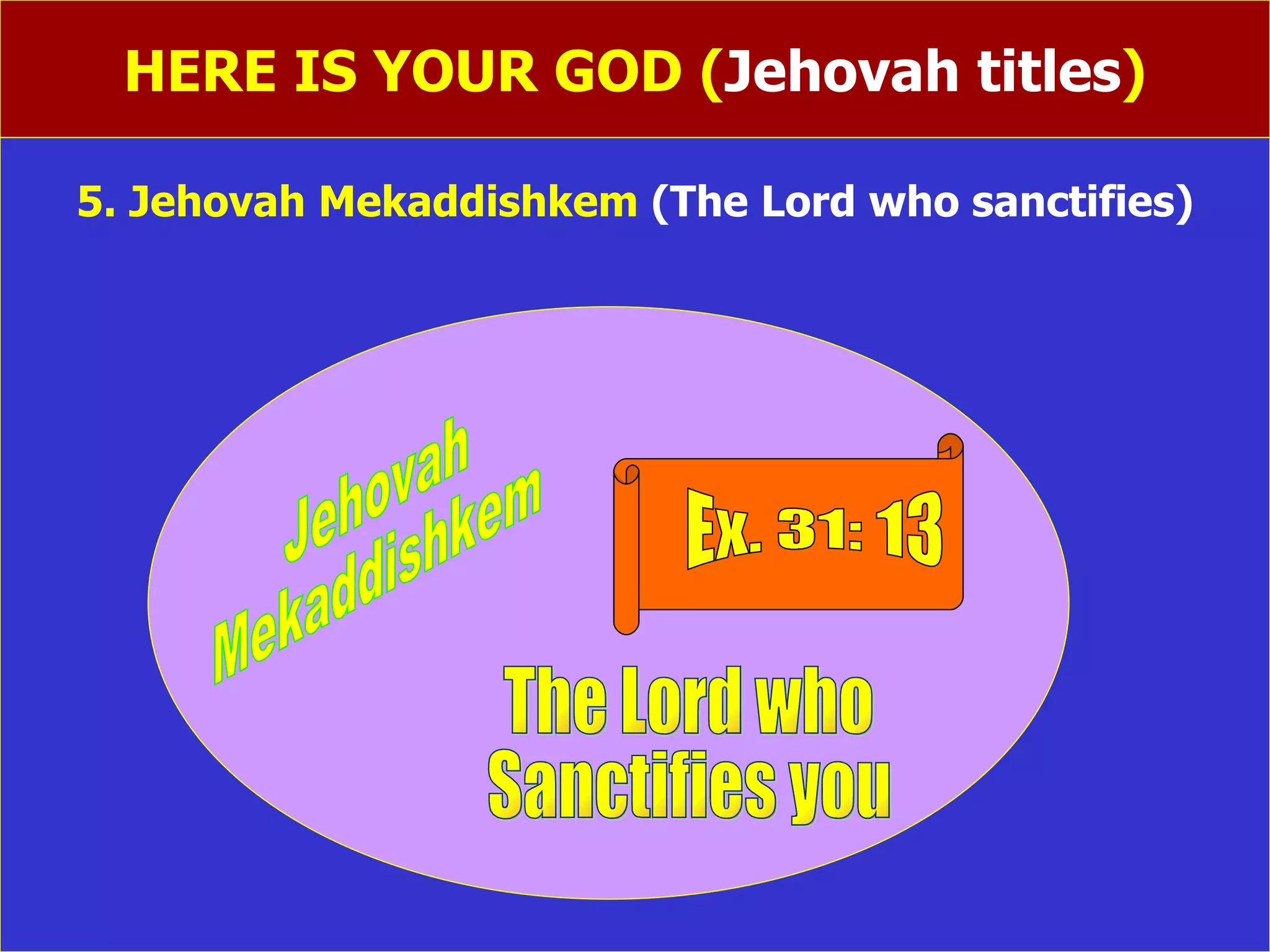 HERE IS YOUR GOD ( Jehovah titles ) 5. Jehovah Mekaddishkem  (The Lord who sanctifies)              Ex. 31: 13 The Lord who  Sanctifies you Jehovah Mekaddishkem 