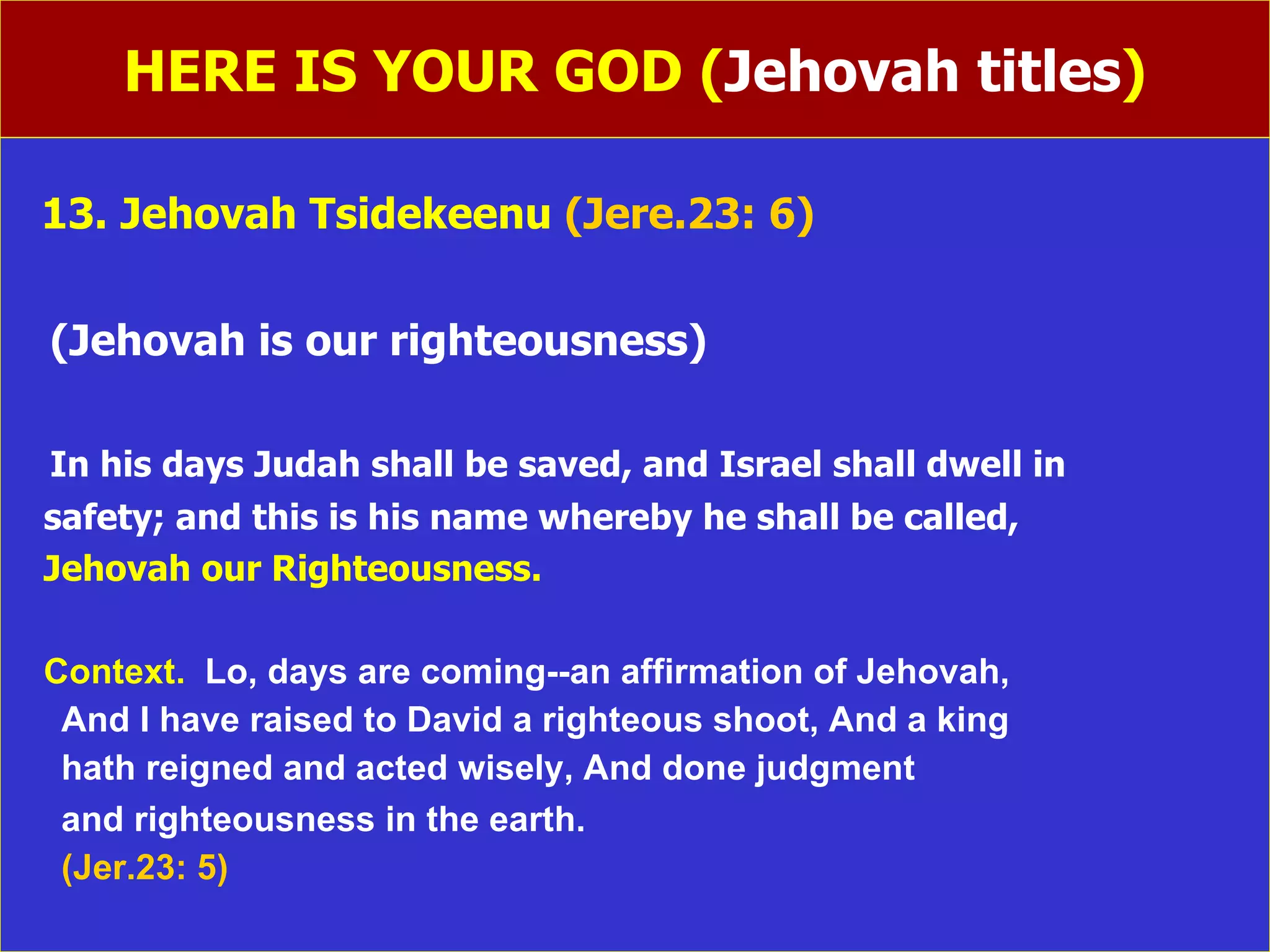 HERE IS YOUR GOD ( Jehovah titles ) 13. Jehovah Tsidekeenu  (Jere.23: 6) (Jehovah is our righteousness) In his days Judah shall be saved, and Israel shall dwell in safety; and this is his name whereby he shall be called, Jehovah our Righteousness. Context.  Lo, days are coming--an affirmation of Jehovah, And I have raised to David a righteous shoot, And a king hath reigned and acted wisely, And done judgment and righteousness in the earth.   (Jer.23: 5) 