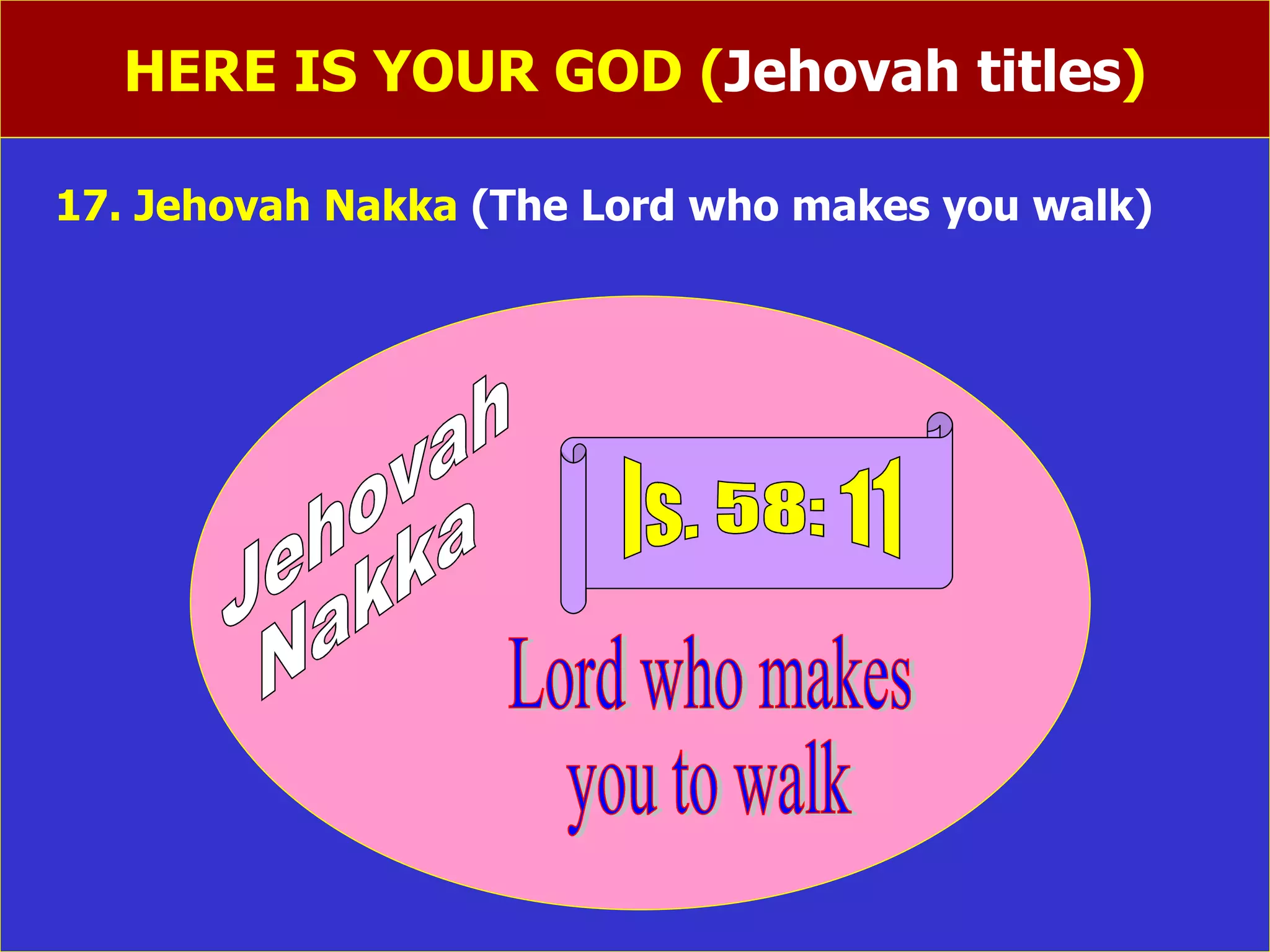 HERE IS YOUR GOD ( Jehovah titles ) 17. Jehovah Nakka  (The Lord who makes you walk)   Jehovah  Nakka Is. 58: 11 Lord who makes you to walk 