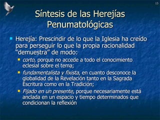 Síntesis de las Herejías Penumatológicas Herejía: Prescindir de lo que la Iglesia ha creído para perseguir lo que la propia racionalidad “demuestra” de modo: corto , porque no accede a todo el conocimiento eclesial sobre el tema;  fundamentalista y fixista , en cuanto desconoce la globalidad de la Revelación tanto en la Sagrada Escritura como en la Tradición;  Fijado en un presente , porque necesariamente está anclada en un espacio y tiempo determinados que condicionan la reflexión 
