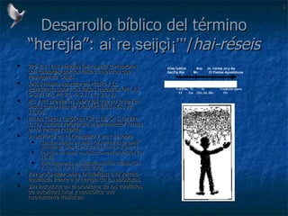 Desarrollo bíblico del término “herejía”:  ai`re,seijçì¡’’’ / hai-réseis 2Pe 2,1: Las herejías ( ai`re,seij ) corruptoras son causadas por los falsos maestros que reniegan de Cristo. Jesús mismo aparece en Mc,Mt y Lc advirtiendo sobre los falsos maestros (Mc 13, 5-6.21-22; Mt 24, 4-5.11; Lc 21, 8). Mc y Mt previenen sobre los que no creen en Jesús como Hijo de Dios  (Mt 26,63-65; Mc 15,29). En las Cartas Católicas (St 1,18; St 5,19;2Pe 1,12) se hace referencia al permanecer firmes en la verdad recibida. Jn advierte en el Evangelio y en 1Jn sobre Los que niegan en Jesús “la venida en la carne” del Hijo de Dios  (1Jn 2,22-23 1Jn 4,2-3 2Jn 7). Los que no creen en Jesús como Hijo de Dios (Jn 10,33) Esto fragmenta la unidad/comunión eclesial (lJn 2,19; 4,1; 2,9.11; 3,15; 4,20).  2Jn profundiza sobre la fidelidad a la verdad enseñada frente a la herejía de los apóstatas. 3Jn introduce en el problema de los conflictos de autoridad local y apostólica que nuevamente traslucen. 46-58  60  66  70  90  96  100…. 2Tes,1y2Cor  Snp  Jn, Cartas Jn y Ap  Gal,Flp,Rm  Mc  Ct Padres Apostólicos Col,Flm,  Tt  St  Tradición apost. Ef  Tm  -2Pe, Jd, Hb-  1Pe 