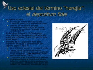 Uso eclesial del término “herejía”: el  depositum fidei La Iglesia primitiva  se preocupó no tanto de hacer una lista completa y minuciosa de proposiciones claras  como de señalar algunas actitudes fundamentales respecto al núcleo esencial, reconociendo un orden o "jerarquía" en las verdades ( UR 11 )  En la Iglesia Antigua (s. II-IV) el griego  ai`re,seij  designa los poderes contrarios a la  evkklhsi,a  (ekklesía), desde el punto de vista escatológico. Depósito de fe –  depositum fidei : Esta expresión introduce la consideración del aspecto objetivo de la fe  La fe  en  Dios es también fe en  lo que  él revela  “ La rica herejía ha compuesto muchos evangelios y el fiel pobre conserva únicamente el que ha recibido. “ ( San Ambrosio .CATENA AUREA EN ESPAÑOL 10627) “ Constituida, pues, la autoridad de la Iglesia en toda la redondez de la tierra de una manera brillante y manifiesta, previene oportunamente a sus discípulos y a todos los fieles que no den crédito a los cismáticos y a los herejes” (s.Ag.) 