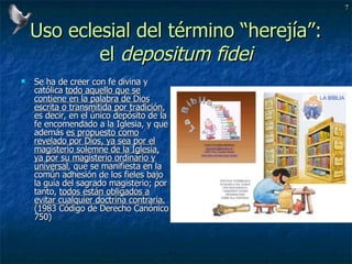 Uso eclesial del término “herejía”: el  depositum fidei Se ha de creer con fe divina y católica  todo aquello que se contiene en la palabra de Dios escrita o transmitida por tradición , es decir, en el único depósito de la fe encomendado a la Iglesia, y que además  es propuesto como revelado por Dios, ya sea por el magisterio solemne de la Iglesia, ya por su magisterio ordinario y universal , que se manifiesta en la común adhesión de los fieles bajo la guía del sagrado magisterio; por tanto,  todos están obligados a evitar cualquier doctrina contraria.  (1983 Código de Derecho Canónico 750) 