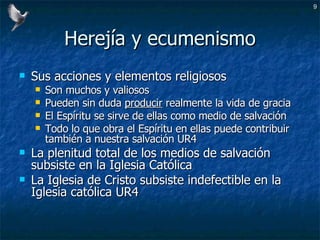 Herejía y ecumenismo Sus acciones y elementos religiosos Son muchos y valiosos Pueden sin duda  producir  realmente la vida de gracia El Espíritu se sirve de ellas como medio de salvación Todo lo que obra el Espíritu en ellas puede contribuir también a nuestra salvación UR4 La plenitud total de los medios de salvación subsiste en la Iglesia Católica La Iglesia de Cristo subsiste indefectible en la Iglesia católica UR4 