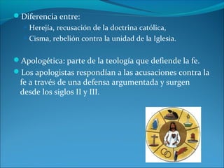 Diferencia entre:
 Herejía, recusación de la doctrina católica,
 Cisma, rebelión contra la unidad de la Iglesia.
Apologética: parte de la teología que defiende la fe.
Los apologistas respondían a las acusaciones contra la
fe a través de una defensa argumentada y surgen
desde los siglos II y III.
 