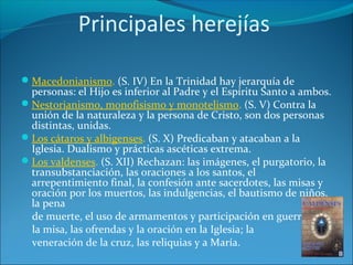 Principales herejías
Macedonianismo. (S. IV) En la Trinidad hay jerarquía de
personas: el Hijo es inferior al Padre y el Espíritu Santo a ambos.
Nestorianismo, monofisismo y monotelismo. (S. V) Contra la
unión de la naturaleza y la persona de Cristo, son dos personas
distintas, unidas.
Los cátaros y albigenses. (S. X) Predicaban y atacaban a la
Iglesia. Dualismo y prácticas ascéticas extrema.
Los valdenses. (S. XII) Rechazan: las imágenes, el purgatorio, la
transubstanciación, las oraciones a los santos, el
arrepentimiento final, la confesión ante sacerdotes, las misas y
oración por los muertos, las indulgencias, el bautismo de niños,
la pena
de muerte, el uso de armamentos y participación en guerras,
la misa, las ofrendas y la oración en la Iglesia; la
veneración de la cruz, las reliquias y a María.
 