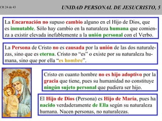 UNIDAD PERSONAL DE JESUCRISTO, 5 La  Encarnación   no  supuso  cambio  alguno en el Hijo de Dios, que es  inmutable . Sólo hay cambio en la naturaleza  humana  que comien- za a existir elevada inefablemente a la  unión personal  con el Verbo. La  Persona  de Cristo  no  es  causada  por la  unión  de las dos naturale- zas, sino que es  eterna . Cristo no “es” o existe por su naturaleza hu- mana, sino que por ella “ es hombre ”. Cristo en cuanto hombre  no es hijo adoptivo  por la gracia  que tiene, pues su humanidad no constituye ningún sujeto personal  que pudiera ser hijo. El  Hijo de Dios  (Persona) es  Hijo de María , pues ha nacido  verdaderamente  de Ella  según su naturaleza humana. Nacen personas, no naturalezas. CR 24 de 43 