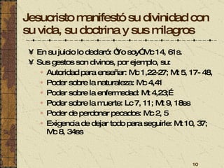 Jesucristo manifestó su divinidad con su vida, su doctrina y sus milagros En su juicio lo declaró: “Yo soy” Mc 14, 61s.  Sus gestos son divinos, por ejemplo, su: Autoridad para enseñar: Mc 1,22-27; Mt 5, 17- 48,  Poder sobre la naturaleza: Mc 4,41 Poder sobre la enfermedad: Mt 4,23;… Poder sobre la muerte: Lc 7, 11; Mt 9, 18ss Poder de perdonar pecados: Mc 2, 5 Exigencia de dejar todo para seguirle: Mt 10, 37; Mc 8, 34ss 