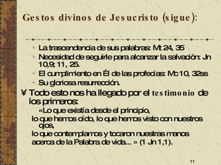 Gestos divinos de Jesucristo (sigue): La trascendencia de sus palabras: Mt 24, 35 Necesidad de seguirle para alcanzar la salvación: Jn 10,9; 11, 25. El cumplimiento en Él de las profecías: Mc 10, 32ss Su gloriosa resurrección.  Todo esto nos ha llegado por el  testimonio  de los primeros: «Lo que existía desde el principio, lo que hemos oído, lo que hemos visto con nuestros ojos, lo que contemplamos y tocaron nuestras manos acerca de la Palabra de vida... » (1 Jn 1,1). 