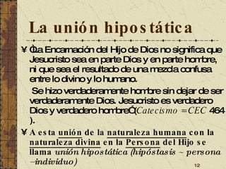 La unión hipostática “ La Encarnación del Hijo de Dios no significa que Jesucristo sea en parte Dios y en parte hombre, ni que sea el resultado de una mezcla confusa entre lo divino y lo humano.   Se hizo verdaderamente hombre sin dejar de ser verdaderamente Dios. Jesucristo es verdadero Dios y verdadero hombre” ( Catecismo = CEC  464 ).  A esta  unión  de la  naturaleza humana  con la  naturaleza divina  en la  Persona  del Hijo se llama  unión hipostática (hipóstasis  ~ persona –individuo) 