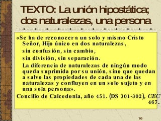 TEXTO: La unión hipostática; dos naturalezas, una persona «Se ha de reconocer a un solo y mismo Cristo Señor, Hijo único en dos naturalezas,  sin confusión, sin cambio,  sin división, sin separación.  La diferencia de naturalezas de ningún modo queda suprimida por su unión, sino que quedan a salvo las propiedades de cada una de las naturalezas y confluyen en un solo sujeto y en una sola persona». Concilio de Calcedonia, año 451. (DS 301-302),  CEC  467 . 