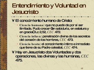 Entendimiento y Voluntad en Jesucristo El conocimiento humano de Cristo:  Ciencia humana : que no puede de por sí ser ilimitada. Pudo crecer “en sabiduría, en estatura y en gracia”, Lc 2,52,  CEC  472. Ciencia infusa : penetración divina de los secretos del corazón de los hombres,  CEC  473. Ciencia beata : el conocimiento íntimo e inmediato que tiene de su Padre celestial,  CEC  474. Hay en Jesucristo dos Voluntades y dos operaciones, las divinas y las humanas,  CEC  475. 