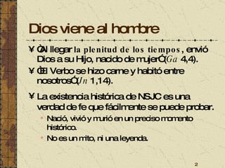 Dios viene al hombre “ Al llegar  la plenitud de los tiempos , envió Dios a su Hijo, nacido de mujer” ( Ga  4,4).  “ El Verbo se hizo carne y habitó entre nosotros” ( Jn  1,14).  La existencia histórica de NSJC es una verdad de fe que fácilmente se puede probar. Nació, vivió y murió en un preciso momento histórico. No es un mito, ni una leyenda. 