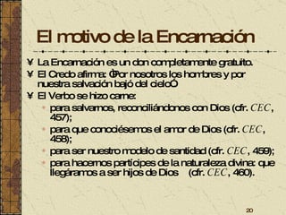 El motivo de la Encarnación La Encarnación es un don completamente gratuito. El Credo afirma: “Por nosotros los hombres y por nuestra salvación bajó del cielo”.  El Verbo se hizo carne: para salvarnos, reconciliándonos con Dios (cfr.  CEC , 457); para que conociésemos el amor de Dios (cfr.  CEC , 458); para ser nuestro modelo de santidad (cfr.  CEC , 459); para hacernos partícipes de la naturaleza divina: que llegáramos a ser hijos de Dios  (cfr.  CEC , 460). 