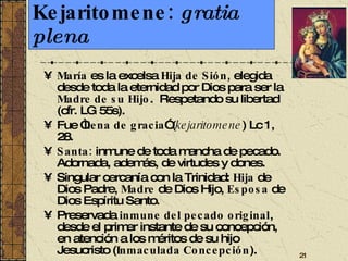 Kejaritomene:  gratia plena María  es la excelsa  Hija de Sión,  elegida   desde toda la eternidad   por Dios para ser la  Madre de su Hijo .  Respetando su libertad (cfr. LG 55s). Fue “ llena de gracia ” ( kejaritomene ) Lc 1, 28.  Santa:  inmune de toda mancha de pecado. Adornada, además, de virtudes y dones. Singular cercanía con la Trinidad:  Hija  de Dios Padre,  Madre  de Dios Hijo,  Esposa  de Dios Espíritu Santo. Preservada  inmune del pecado original , desde el primer instante de su concepción, en atención a los méritos de su hijo Jesucristo ( Inmaculada Concepción ). 