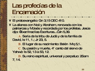 Las profecías de la Encarnación El protoevangelio: Gn 3,15 CEC 410. La alianza con Noé y Abraham, renovada con los patriarcas y Moisés y recordada por los profetas. Jesús dijo: “Examinad las Escrituras...” Jn 5,39. A.   Sería de la tribu de Judá y de la familia de David, Is 11, 1.; Jr 23, 5. B.   El lugar de su nacimiento: Belén  Miq 5,1. C.   Su pasión y muerte, 4° canto del siervo de Yahwé: Is 52, 13 a 53, 12. D.   Su reino espiritual, universal y perpetuo: 2Sam 7, 14. 