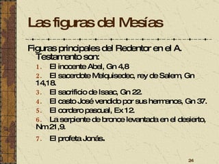 Las figuras del Mesías Figuras principales del Redentor en el A. Testamento son:   1.   El inocente Abel, Gn 4,8 2.   El sacerdote Melquisedec, rey de Salem, Gn 14,18. 3.   El sacrificio de Isaac, Gn 22. 4.   El casto José vendido por sus hermanos, Gn 37. 5.   El cordero pascual, Ex 12. 6.   La serpiente de bronce levantada en el desierto, Nm 21,9.  7.   El profeta Jonás . 