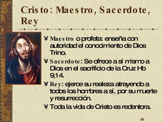 Cristo: Maestro, Sacerdote, Rey Maestro  o profeta: enseña con autoridad el conocimiento de Dios Trino. Sacerdote : Se ofrece a sí mismo a Dios en el sacrificio de la Cruz Hb 9,14. Rey : ejerce su realeza atrayendo a todos los hombres a sí, por su muerte y resurrección. Toda la vida de Cristo es redentora. 