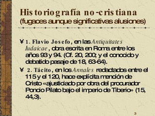 Historiografía no-cristiana   (fugaces aunque significativas alusiones) 1. Flavio Josefo , en las  Antiquitates Iudaicae , obra escrita en Roma entre los años 93 y 94. (Cf. 20, 200; y el conocido y debatido pasaje de 18, 63-64).  2. Tácito , en los  Annales  redactados entre el 115 y el 120, hace explícita mención de Cristo «ajusticiado por obra del procurador Poncio Pilato bajo el imperio de Tiberio» (15, 44,3). 