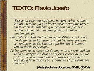 TEXTO: Flavio Josefo “ Existió en este tiempo Jesús, hombre sabio, si cabe llamarle hombre, ya que hacía cosas extraordinarias y era maestro de hombres que acogen con placer la verdad. Atrajo a sí a muchos judíos y también a muchos griegos.  Era el Mesías. Habiéndole castigado Pilatos con la cruz, por denuncia de los varones notables entre nosotros, sin embargo, no desistieron aquellos que le habían amado desde el principio.  Se les apareció al tercer día de nuevo vivo, según habían dicho de antiguo los divinos profetas acerca de él esta y otras mil cosas admirables. Todavía hoy no ha decaído la tribu de los que, a partir de él, son llamados cristianos”   (Antigüedades Judaicas, XVIII, 63-64). 