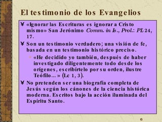 El testimonio de los Evangelios «Ignorar las Escrituras es ignorar a Cristo mismo» San Jerónimo  Comm. in Is., Prol. :  PL  24, 17. Son un testimonio verdadero; una visión de fe, basada en un testimonio histórico preciso. «He decidido yo también, después de haber investigado diligentemente todo desde los orígenes, escribírtelo por su orden, ilustre Teófilo... » (Lc 1, 3). No pretenden ser una biografía completa de Jesús según los cánones de la ciencia histórica moderna. Escritos bajo la acción iluminada del Espíritu Santo. 
